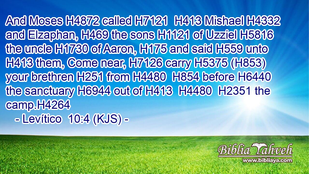 And Moses H4872 called H7121  H413 Mishael H4332 and Elzaphan, H469 the sons H1121 of Uzziel H5816 the uncle H1730 of Aaron, H175 and said H559 unto H413 them, Come near, H7126 carry H5375 (H853) your brethren H251 from H4480  H854 before H6440 the sanctuary H6944 out of H413  H4480  H2351 the camp.H4264