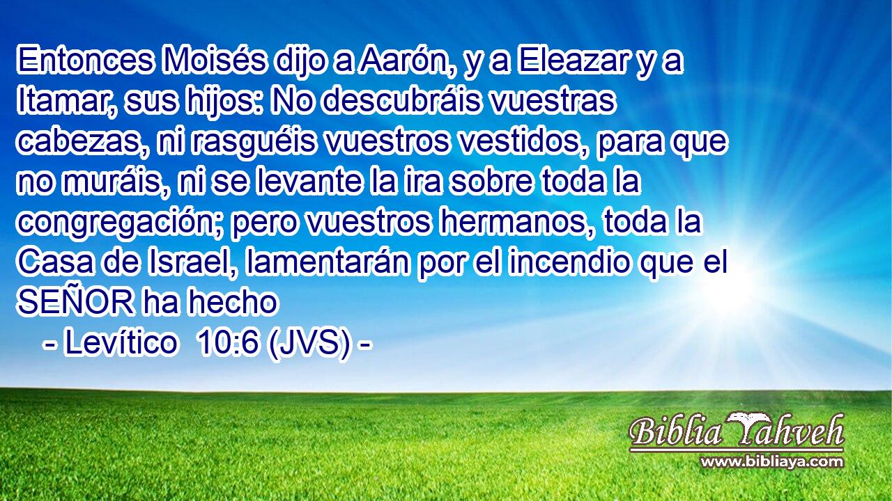Entonces Moisés dijo a Aarón, y a Eleazar y a Itamar, sus hijos: No descubráis vuestras cabezas, ni rasguéis vuestros vestidos, para que no muráis, ni se levante la ira sobre toda la congregación; pero vuestros hermanos, toda la Casa de Israel, lamentarán por el incendio que el SEÑOR ha hecho