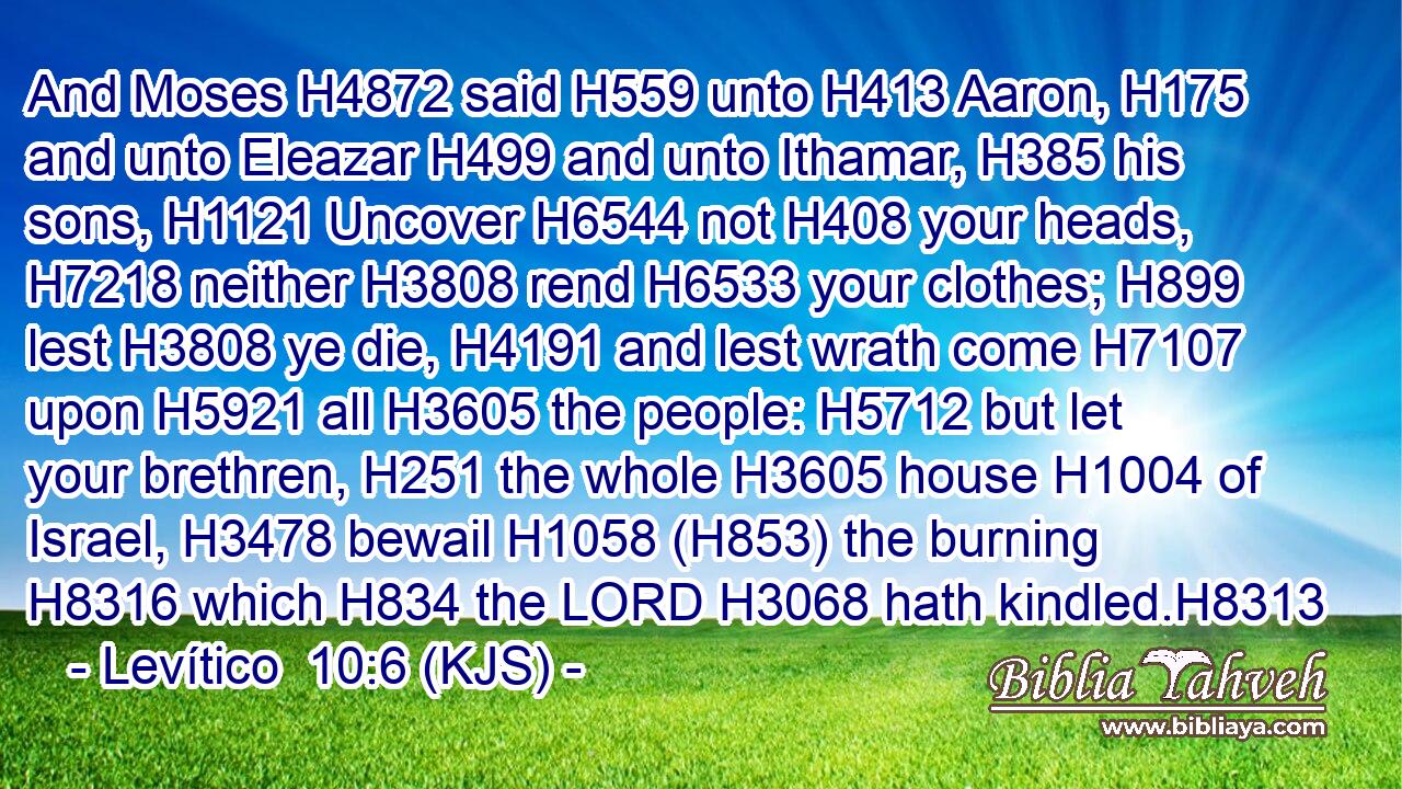 And Moses H4872 said H559 unto H413 Aaron, H175 and unto Eleazar H499 and unto Ithamar, H385 his sons, H1121 Uncover H6544 not H408 your heads, H7218 neither H3808 rend H6533 your clothes; H899 lest H3808 ye die, H4191 and lest wrath come H7107 upon H5921 all H3605 the people: H5712 but let your brethren, H251 the whole H3605 house H1004 of Israel, H3478 bewail H1058 (H853) the burning H8316 which H834 the LORD H3068 hath kindled.H8313