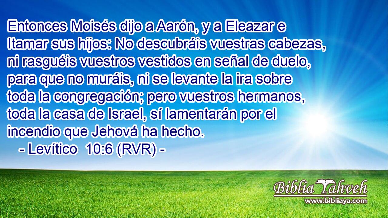 Entonces Moisés dijo a Aarón, y a Eleazar e Itamar sus hijos: No descubráis vuestras cabezas, ni rasguéis vuestros vestidos en señal de duelo, para que no muráis, ni se levante la ira sobre toda la congregación; pero vuestros hermanos, toda la casa de Israel, sí lamentarán por el incendio que Jehová ha hecho.