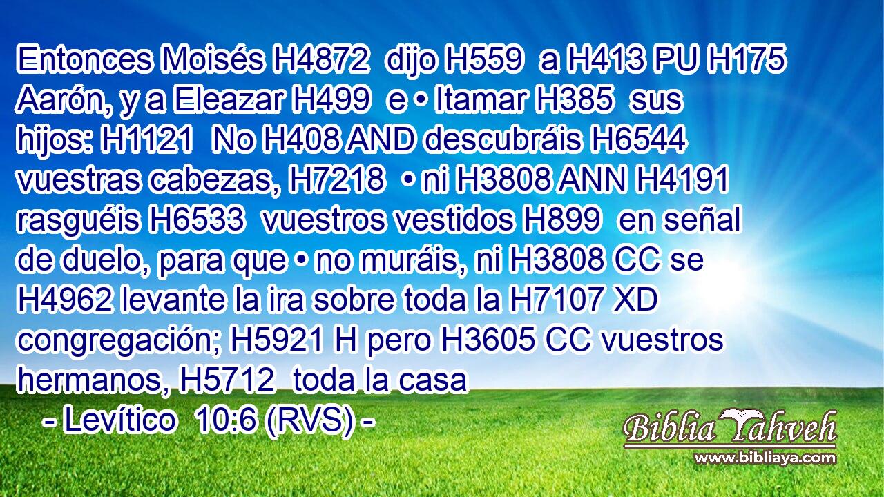 Entonces Moisés H4872  dijo H559  a H413 PU H175 Aarón, y a Eleazar H499  e • Itamar H385  sus hijos: H1121  No H408 AND descubráis H6544  vuestras cabezas, H7218  • ni H3808 ANN H4191 rasguéis H6533  vuestros vestidos H899  en señal de duelo, para que • no muráis, ni H3808 CC se H4962 levante la ira sobre toda la H7107 XD congregación; H5921 H pero H3605 CC vuestros hermanos, H5712  toda la casa