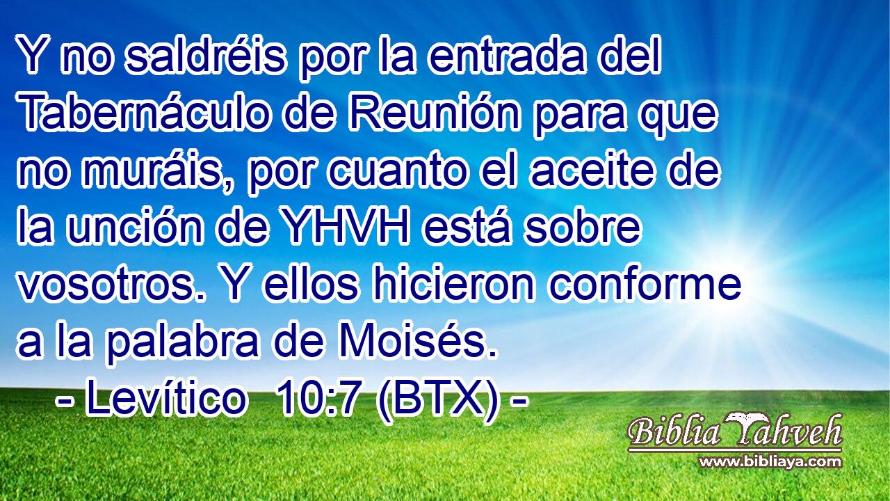 Y no saldréis por la entrada del Tabernáculo de Reunión para que no muráis, por cuanto el aceite de la unción de YHVH está sobre vosotros. Y ellos hicieron conforme a la palabra de Moisés.