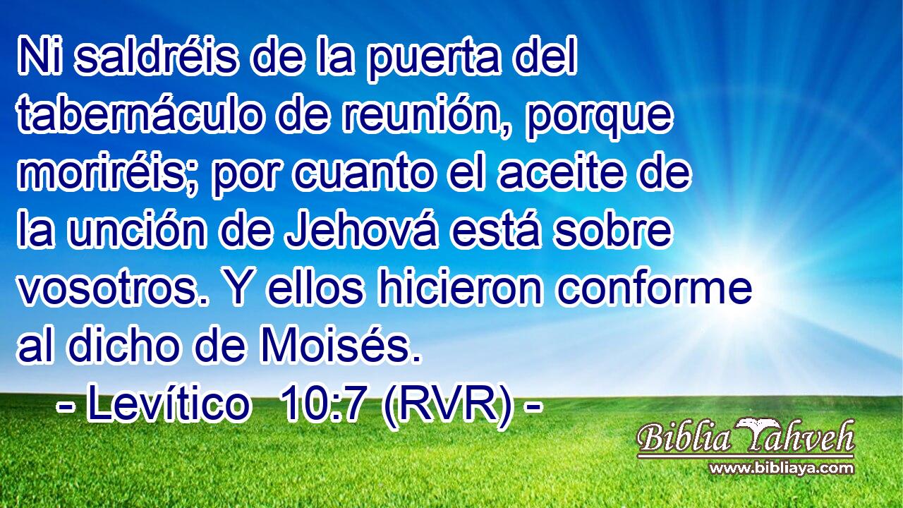 Ni saldréis de la puerta del tabernáculo de reunión, porque moriréis; por cuanto el aceite de la unción de Jehová está sobre vosotros. Y ellos hicieron conforme al dicho de Moisés.