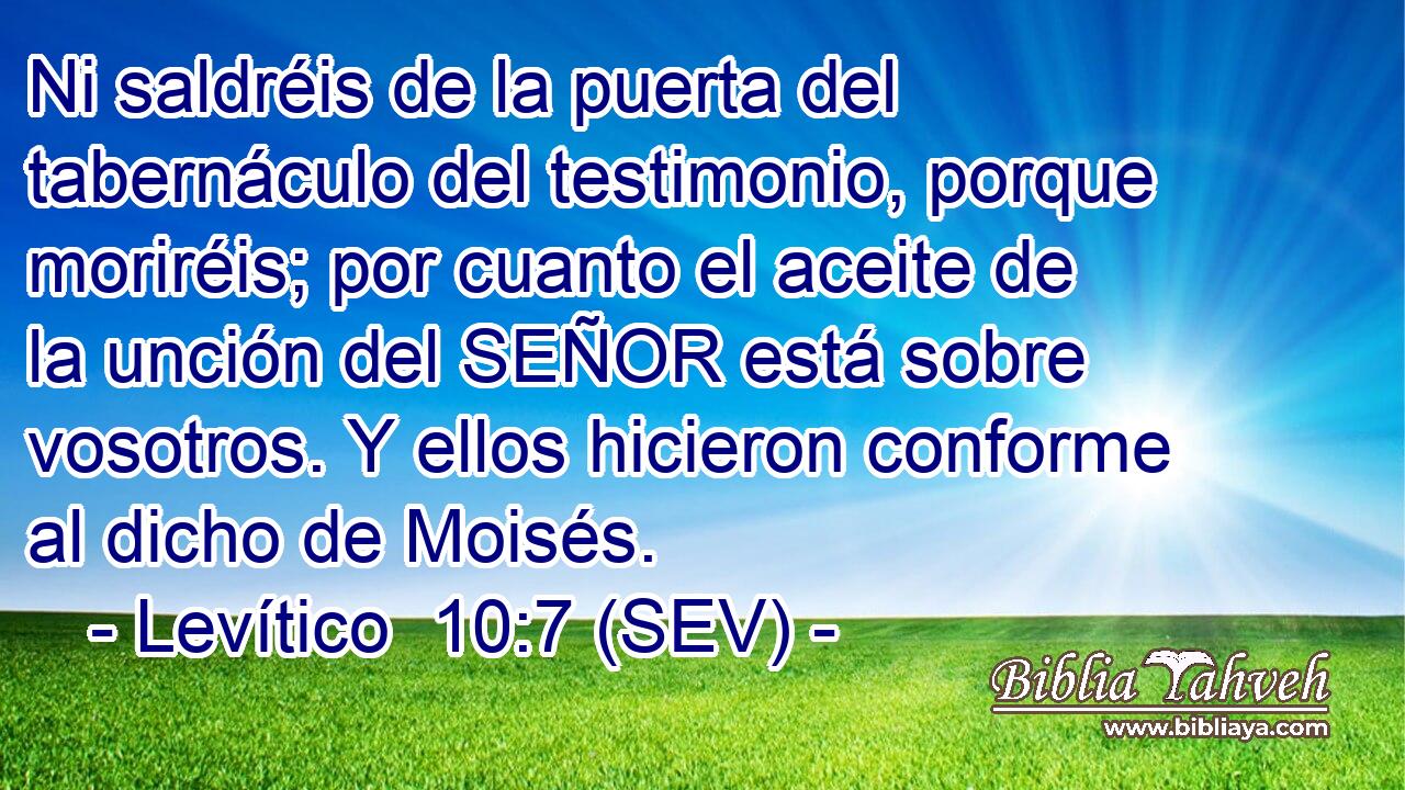 Ni saldréis de la puerta del tabernáculo del testimonio, porque moriréis; por cuanto el aceite de la unción del SEÑOR está sobre vosotros. Y ellos hicieron conforme al dicho de Moisés.