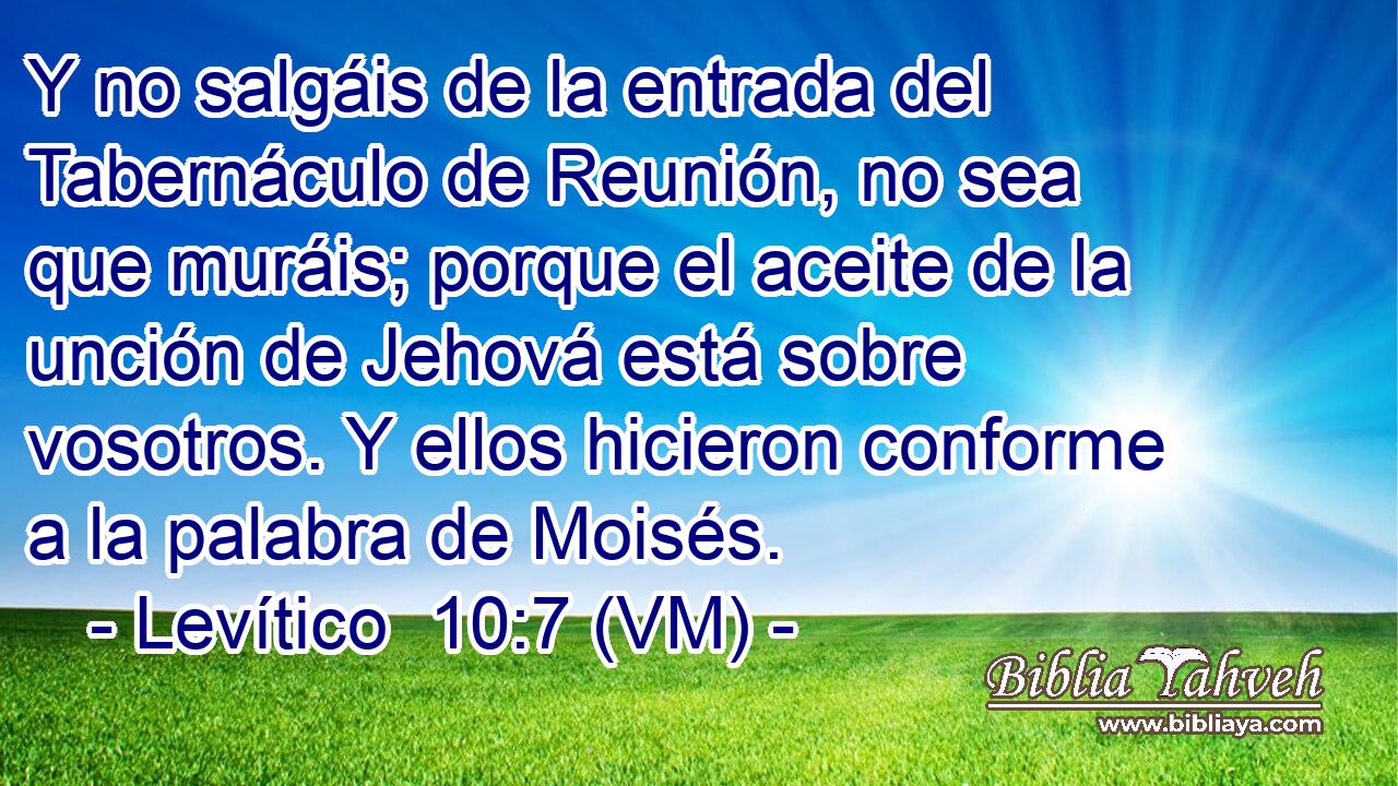  Y no salgáis de la entrada del Tabernáculo de Reunión, no sea que muráis; porque el aceite de la unción de Jehová está sobre vosotros. Y ellos hicieron conforme a la palabra de Moisés. 