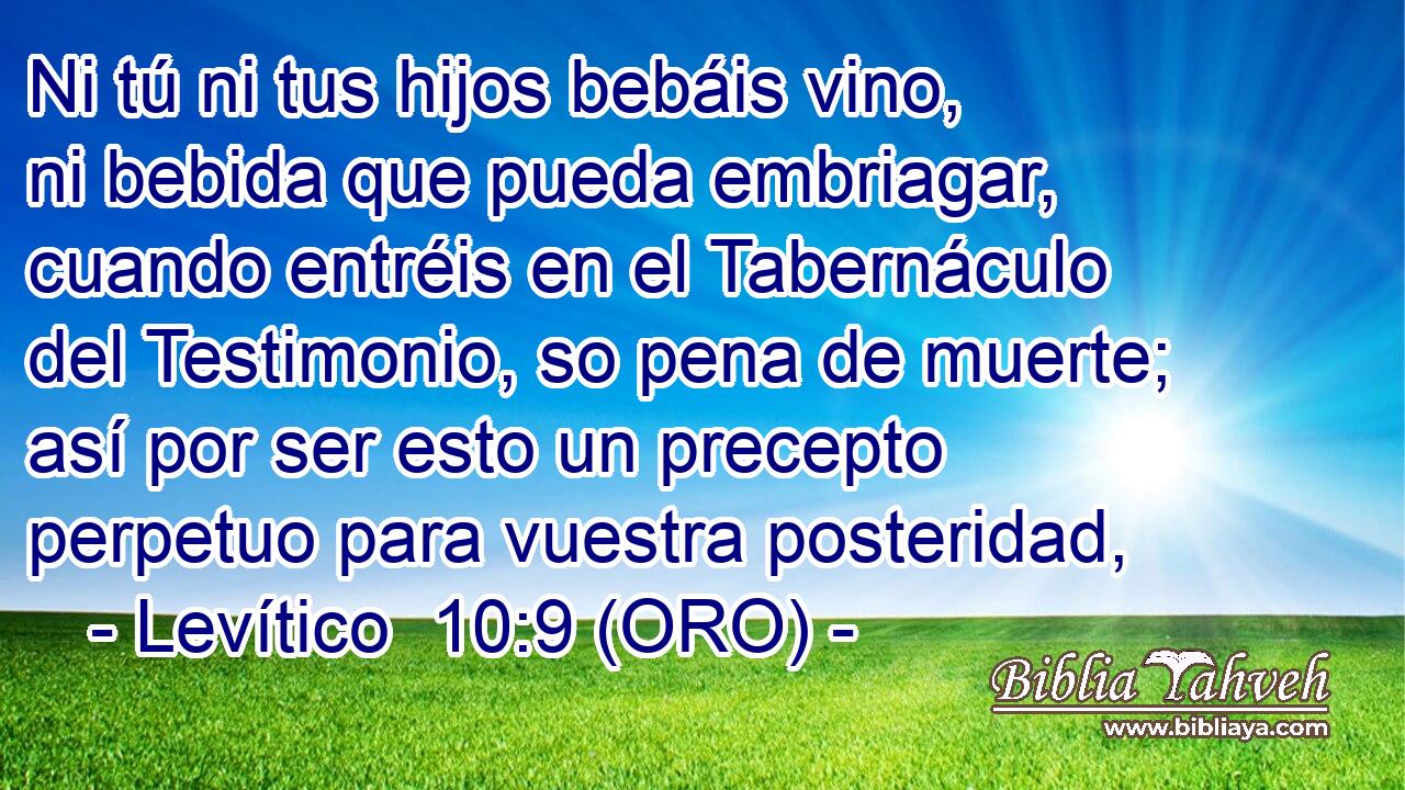  Ni tú ni tus hijos bebáis vino, ni bebida que pueda embriagar, cuando entréis en el Tabernáculo del Testimonio, so pena de muerte; así por ser esto un precepto perpetuo para vuestra posteridad, 