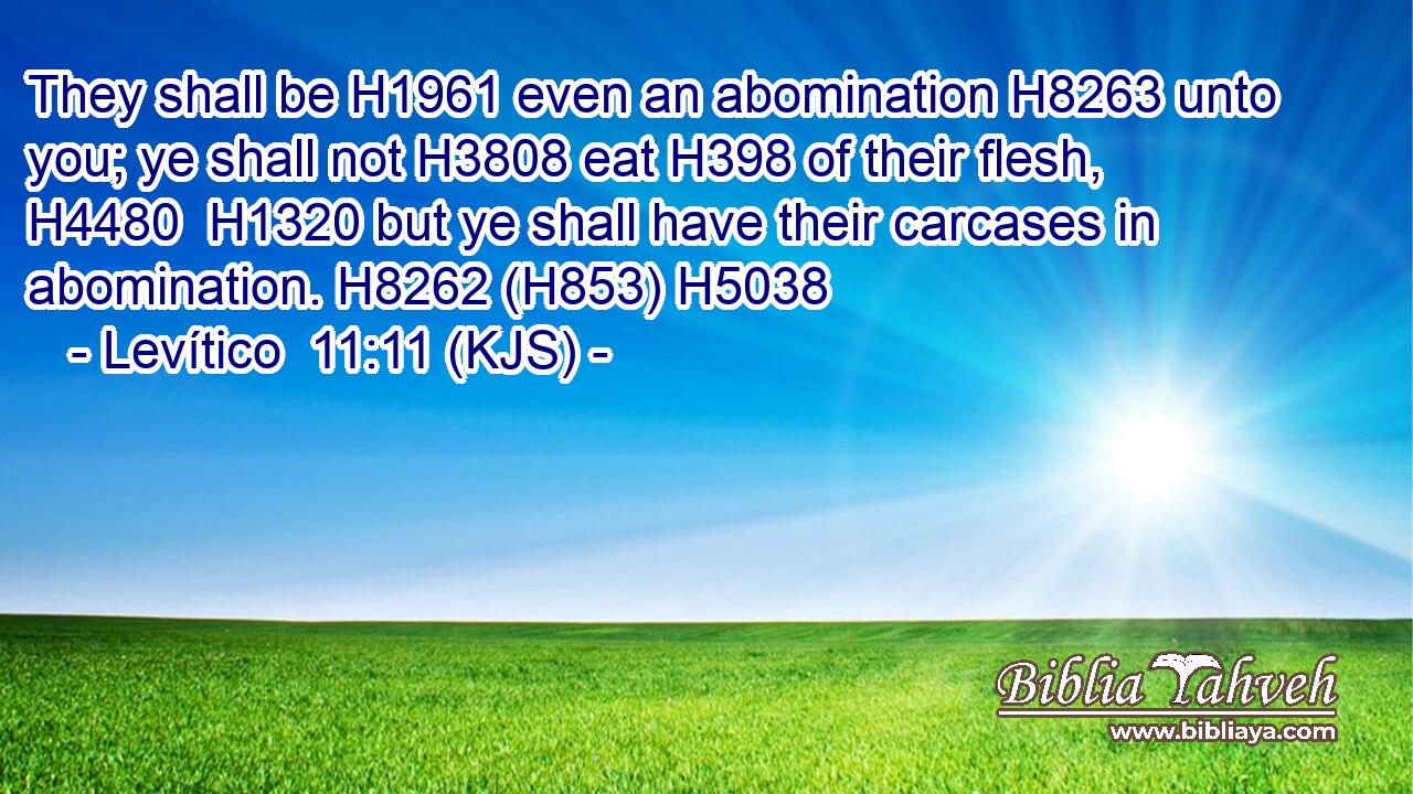 They shall be H1961 even an abomination H8263 unto you; ye shall not H3808 eat H398 of their flesh, H4480  H1320 but ye shall have their carcases in abomination. H8262 (H853) H5038