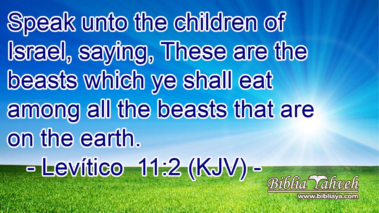 Speak unto the children of Israel, saying, These are the beasts which ye shall eat among all the beasts that are on the earth.