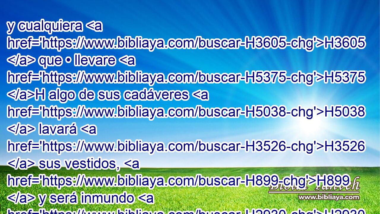 y cualquiera H3605  que • llevare H5375 H algo de sus cadáveres H5038  lavará H3526  sus vestidos, H899  y será inmundo H2930  hasta H5704 PD la noche. H6153 H 