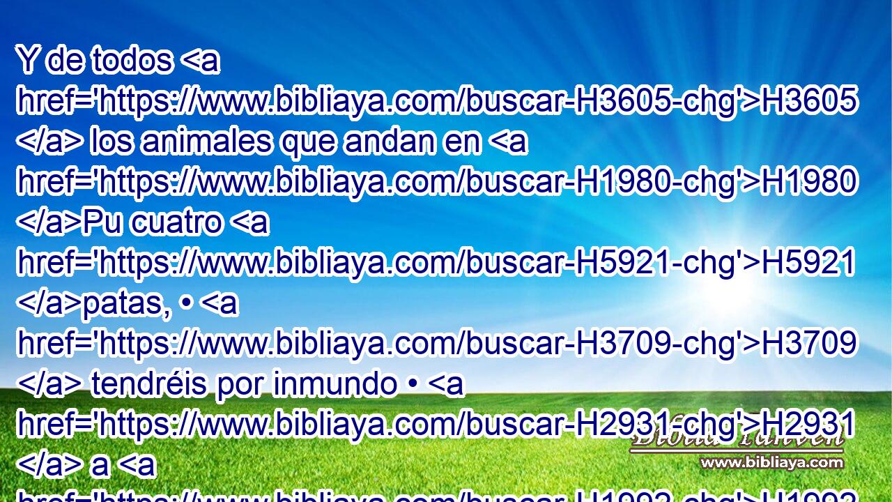 Y de todos H3605  los animales que andan en H1980 Pu cuatro H5921 patas, • H3709  tendréis por inmundo • H2931  a H1992 PB cualquiera • H3605 XD • • H2416 XD que ande sobre H1980 Pu • H5921  sus H702 garras; y todo el que H3605 tocare • sus H5060  cadáveres será H1992 inmundo H5038  hasta la H2930 XD noche. H5704 H H6153 