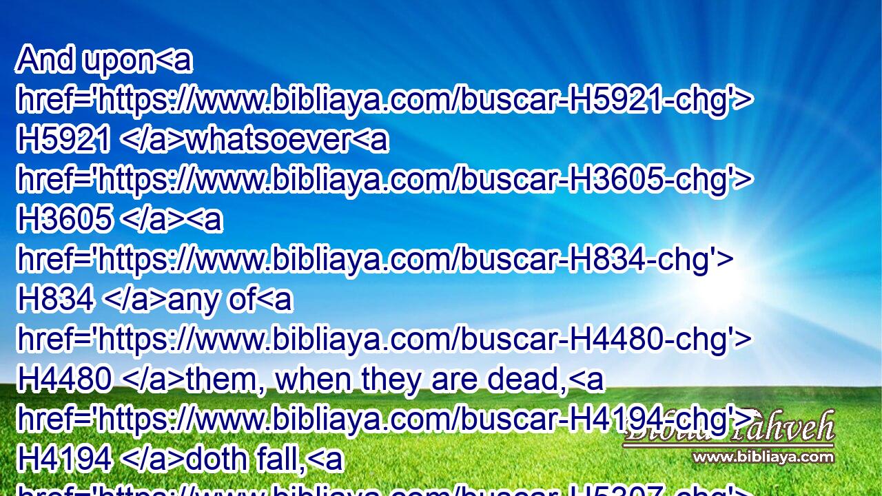 And upon H5921 whatsoever H3605  H834 any of H4480 them, when they are dead, H4194 doth fall, H5307 it shall be unclean; H2930 whether it be any H4480  H3605 vessel H3627 of wood, H6086 or H176 raiment, H899 or H176 skin, H5785 or H176 sack, H8242 whatsoever H3605 vessel H3627 it be, wherein H834 any work H4399 is done, H6213 it must be put H935 into water, H4325 and it shall be unclean H2930 until H5704 the even; H6153 so it shall be cleansed.H2891