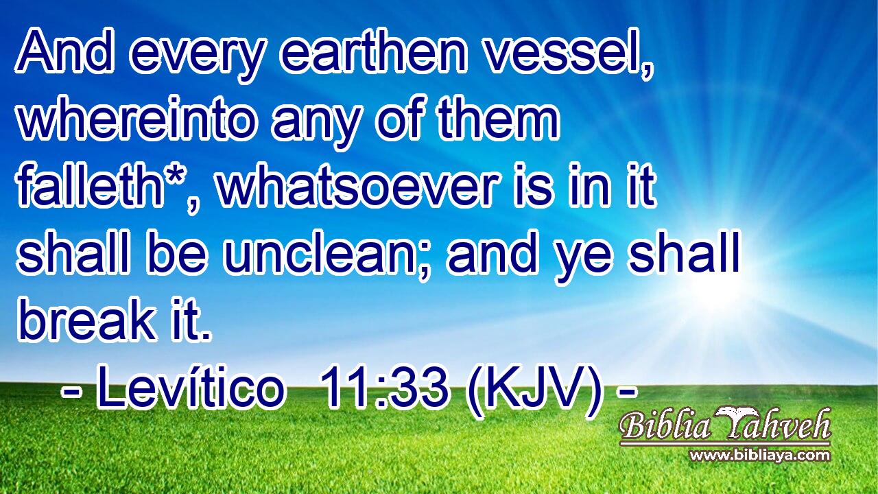 And every earthen vessel, whereinto any of them falleth*, whatsoever is in it shall be unclean; and ye shall break it.