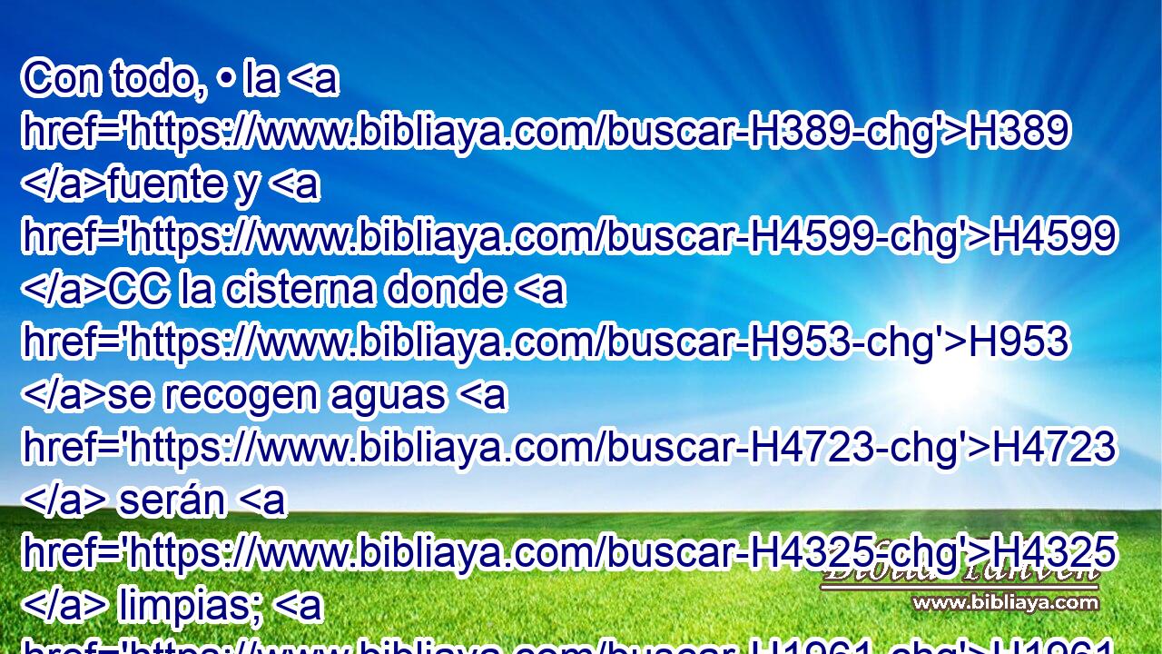 Con todo, • la H389 fuente y H4599 CC la cisterna donde H953 se recogen aguas H4723  serán H4325  limpias; H1961  mas H2889 CC lo que hubiere tocado en los H5060 cadáveres • será H5038 H2930 inmundo. 