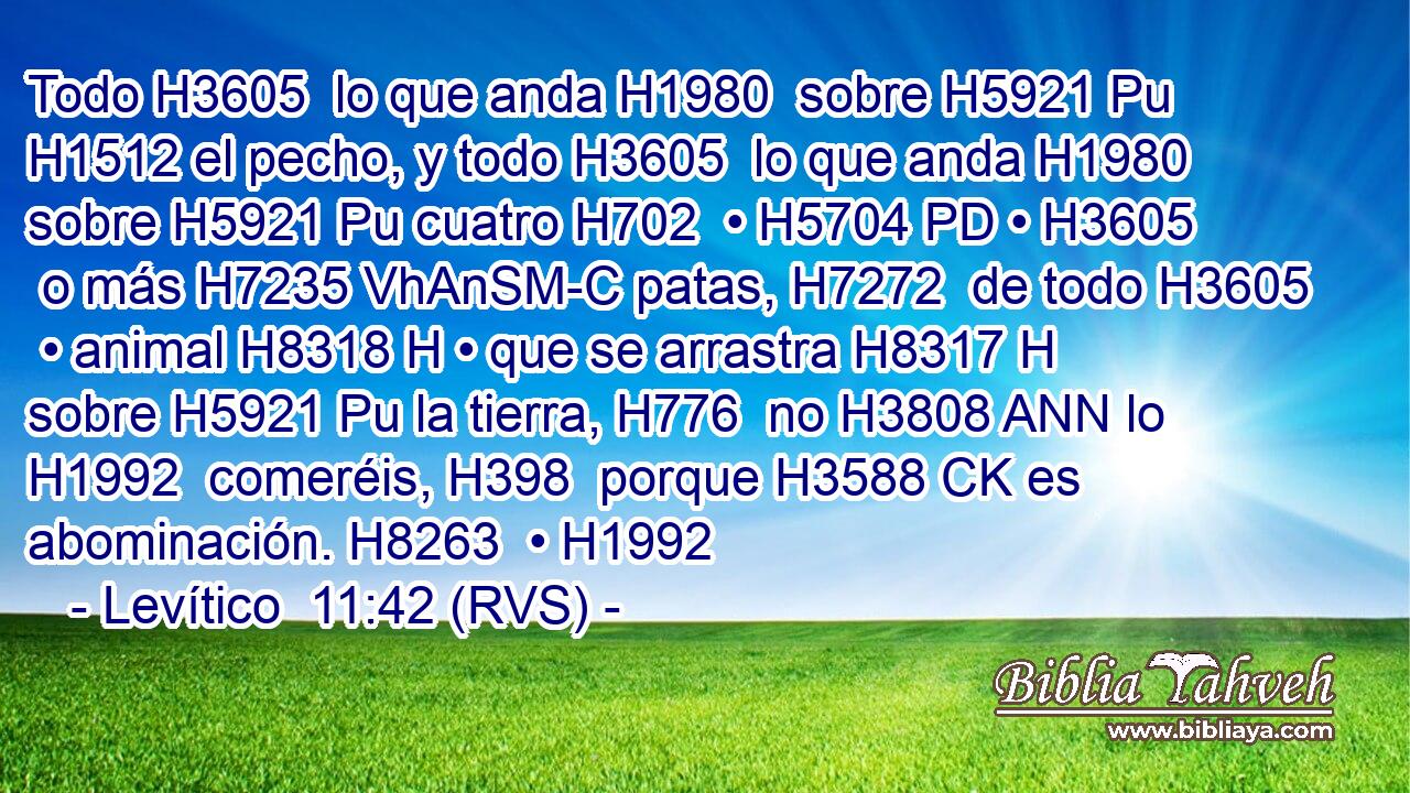 Todo H3605  lo que anda H1980  sobre H5921 Pu H1512 el pecho, y todo H3605  lo que anda H1980  sobre H5921 Pu cuatro H702  • H5704 PD • H3605  o más H7235 VhAnSM-C patas, H7272  de todo H3605  • animal H8318 H • que se arrastra H8317 H sobre H5921 Pu la tierra, H776  no H3808 ANN lo H1992  comeréis, H398  porque H3588 CK es abominación. H8263  • H1992  