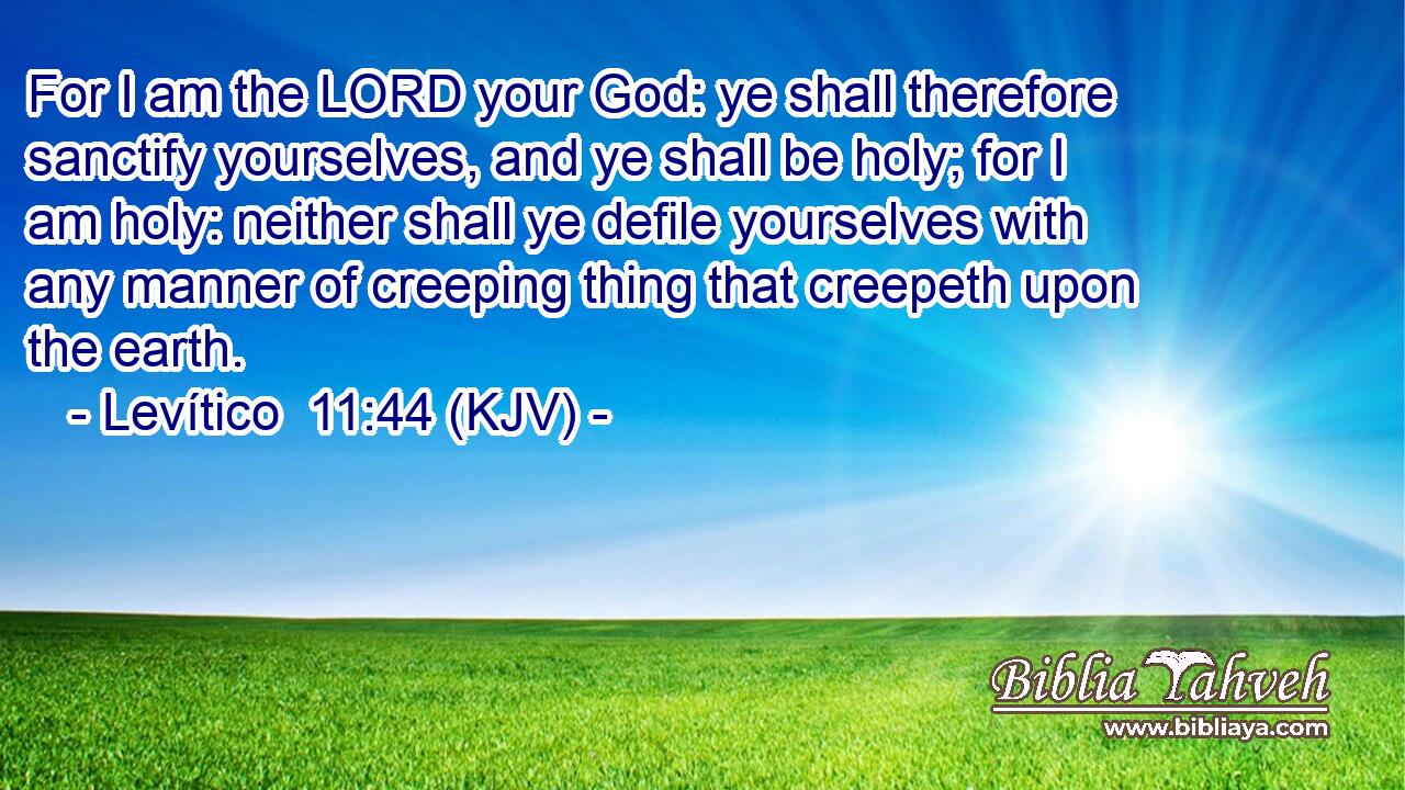 For I am the LORD your God: ye shall therefore sanctify yourselves, and ye shall be holy; for I am holy: neither shall ye defile yourselves with any manner of creeping thing that creepeth upon the earth.