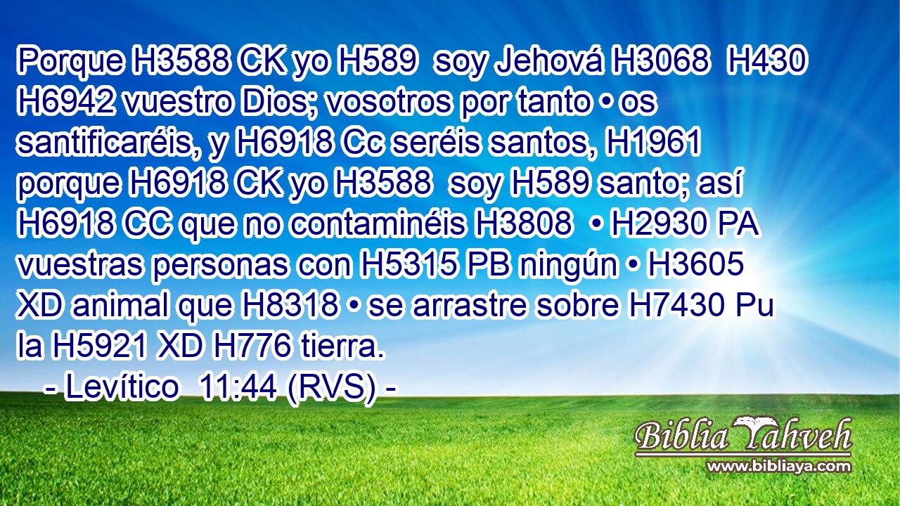 Porque H3588 CK yo H589  soy Jehová H3068  H430 H6942 vuestro Dios; vosotros por tanto • os santificaréis, y H6918 Cc seréis santos, H1961  porque H6918 CK yo H3588  soy H589 santo; así H6918 CC que no contaminéis H3808  • H2930 PA vuestras personas con H5315 PB ningún • H3605 XD animal que H8318 • se arrastre sobre H7430 Pu la H5921 XD H776 tierra. 