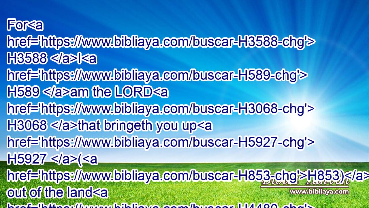 For H3588 I H589 am the LORD H3068 that bringeth you up H5927 (H853) out of the land H4480  H776 of Egypt, H4714 to be H1961 your God: H430 ye shall therefore be H1961 holy, H6918 for H3588 I H589 am holy.H6918