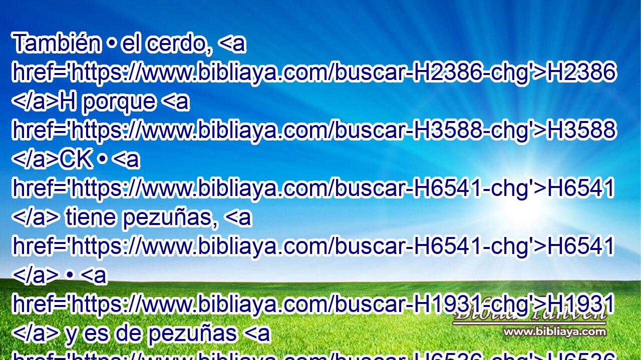 También • el cerdo, H2386 H porque H3588 CK • H6541  tiene pezuñas, H6541  • H1931  y es de pezuñas H6536  H6541 hendidas, H8157 VqAnSM-C • H8156  pero • H1931  • H1625  no H3808 ANN rumia, H1641  lo H1931  tendréis por inmundo. H2931  