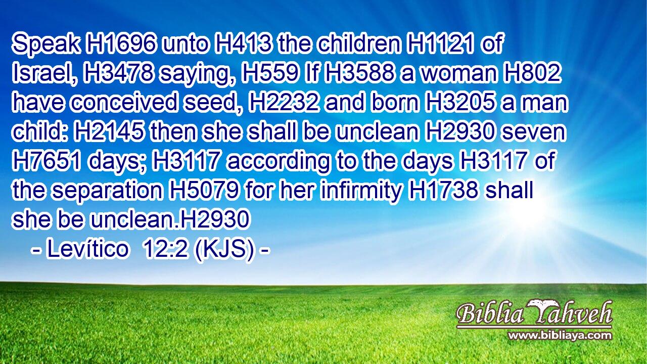 Speak H1696 unto H413 the children H1121 of Israel, H3478 saying, H559 If H3588 a woman H802 have conceived seed, H2232 and born H3205 a man child: H2145 then she shall be unclean H2930 seven H7651 days; H3117 according to the days H3117 of the separation H5079 for her infirmity H1738 shall she be unclean.H2930