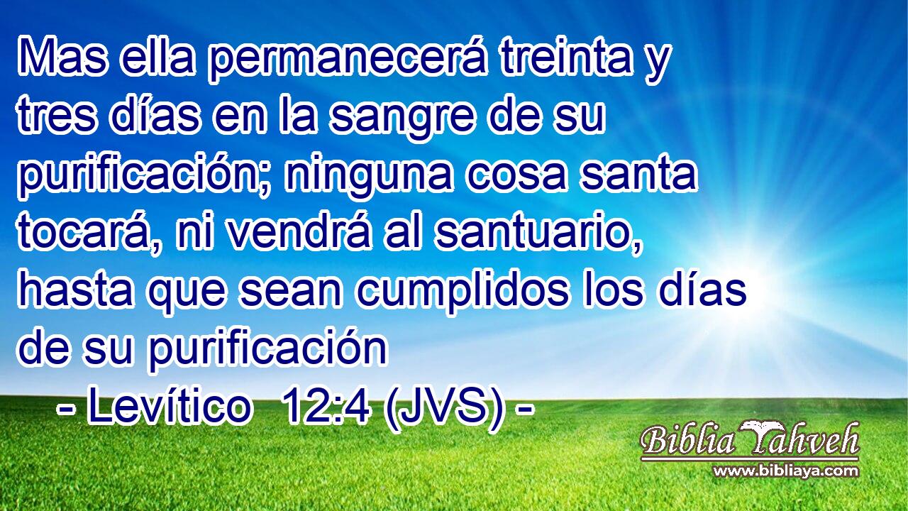 Mas ella permanecerá treinta y tres días en la sangre de su purificación; ninguna cosa santa tocará, ni vendrá al santuario, hasta que sean cumplidos los días de su purificación