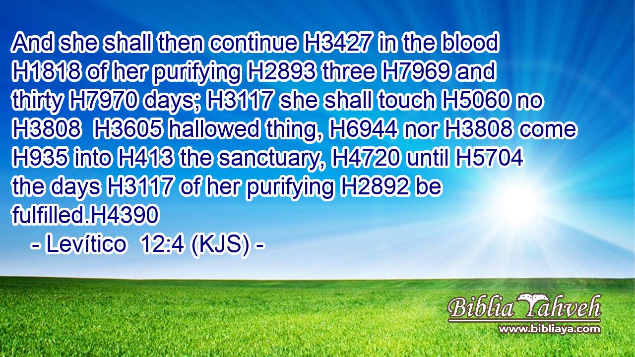 And she shall then continue H3427 in the blood H1818 of her purifying H2893 three H7969 and thirty H7970 days; H3117 she shall touch H5060 no H3808  H3605 hallowed thing, H6944 nor H3808 come H935 into H413 the sanctuary, H4720 until H5704 the days H3117 of her purifying H2892 be fulfilled.H4390
