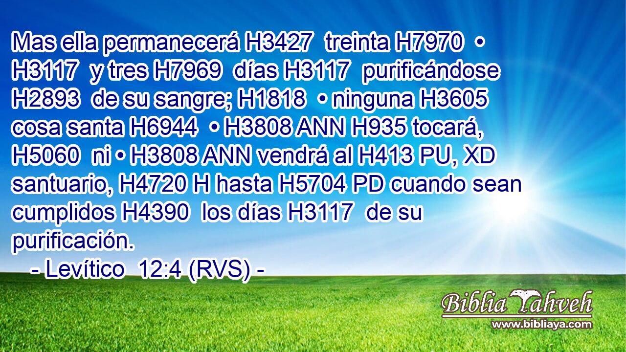 Mas ella permanecerá H3427  treinta H7970  • H3117  y tres H7969  días H3117  purificándose H2893  de su sangre; H1818  • ninguna H3605  cosa santa H6944  • H3808 ANN H935 tocará, H5060  ni • H3808 ANN vendrá al H413 PU, XD santuario, H4720 H hasta H5704 PD cuando sean cumplidos H4390  los días H3117  de su purificación. 