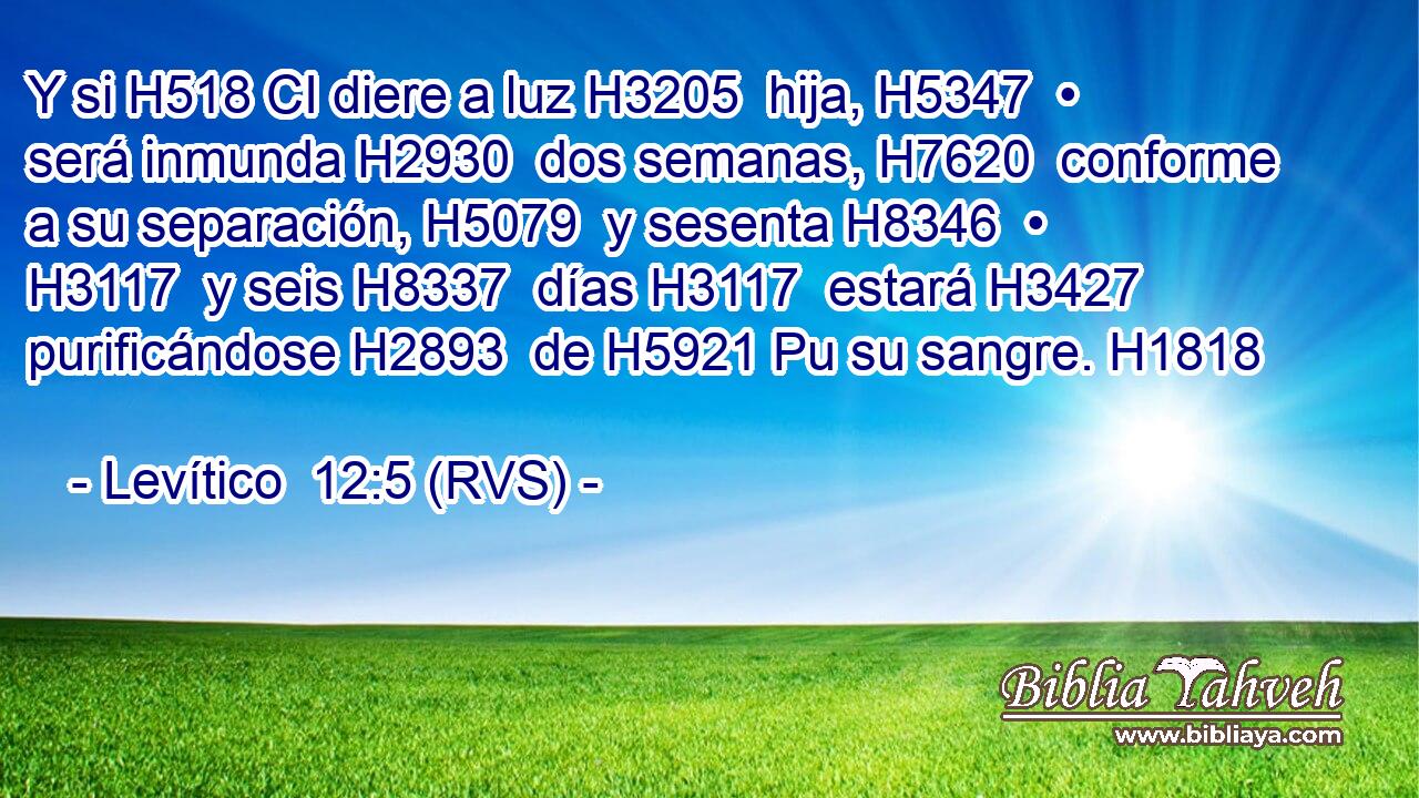 Y si H518 CI diere a luz H3205  hija, H5347  • será inmunda H2930  dos semanas, H7620  conforme a su separación, H5079  y sesenta H8346  • H3117  y seis H8337  días H3117  estará H3427  purificándose H2893  de H5921 Pu su sangre. H1818  