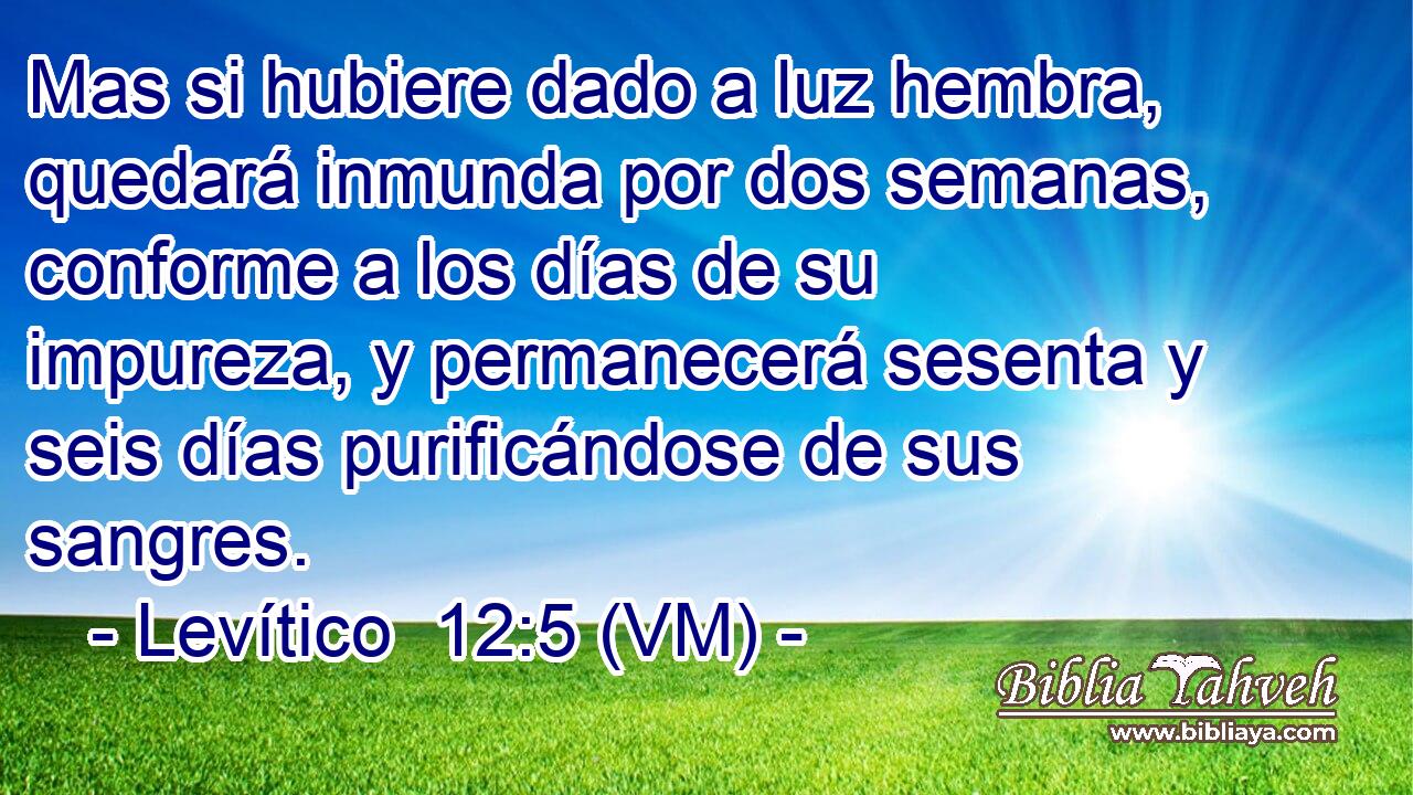  Mas si hubiere dado a luz hembra, quedará inmunda por dos semanas, conforme a los días de su impureza, y permanecerá sesenta y seis días purificándose de sus sangres. 