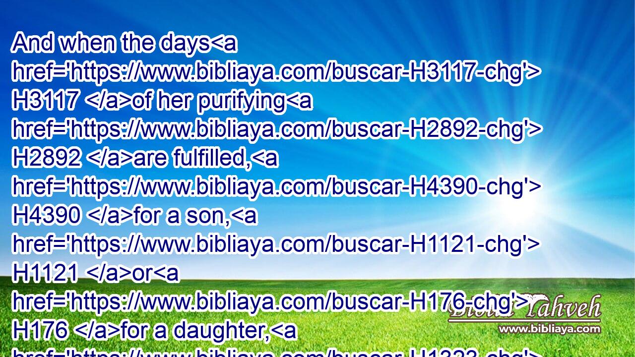 And when the days H3117 of her purifying H2892 are fulfilled, H4390 for a son, H1121 or H176 for a daughter, H1323 she shall bring H935 a lamb H3532 of the first H1121 year H8141 for a burnt offering, H5930 and a young H1121 pigeon, H3123 or H176 a turtledove, H8449 for a sin offering, H2403 unto H413 the door H6607 of the tabernacle H168 of the congregation, H4150 unto H413 the priest:H3548