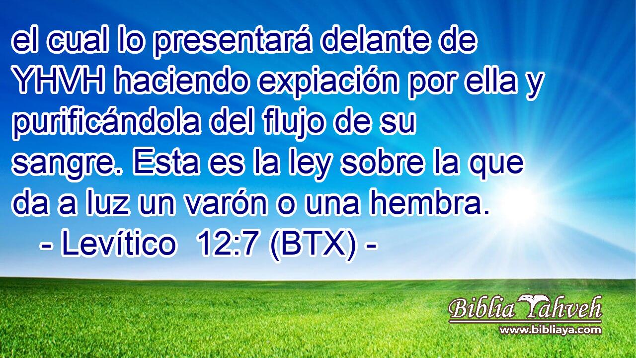 el cual lo presentará delante de YHVH haciendo expiación por ella y purificándola del flujo de su sangre. Esta es la ley sobre la que da a luz un varón o una hembra.