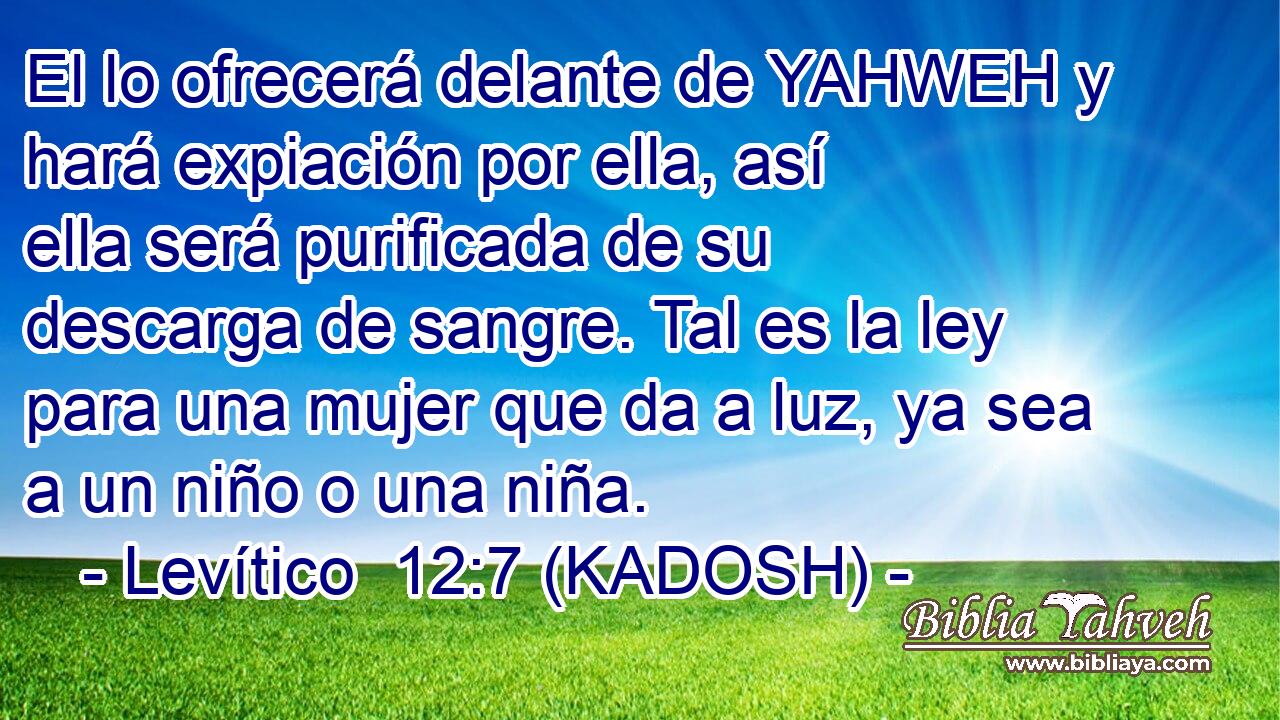  El lo ofrecerá delante de YAHWEH y hará expiación por ella, así ella será purificada de su descarga de sangre. Tal es la ley para una mujer que da a luz, ya sea a un niño o una niña. 