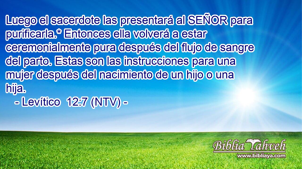 Luego el sacerdote las presentará al SEÑOR para purificarla.* Entonces ella volverá a estar ceremonialmente pura después del flujo de sangre del parto. Estas son las instrucciones para una mujer después del nacimiento de un hijo o una hija.