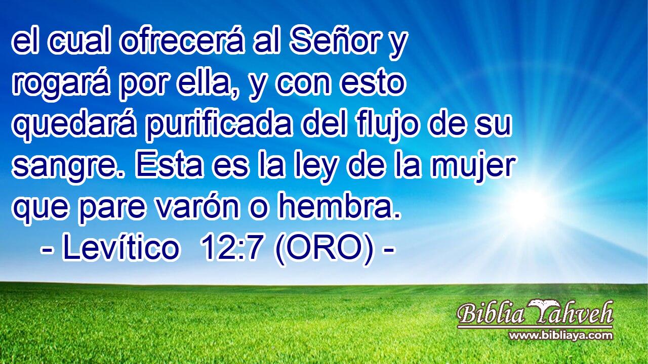  el cual ofrecerá al Señor y rogará por ella, y con esto quedará purificada del flujo de su sangre. Esta es la ley de la mujer que pare varón o hembra. 