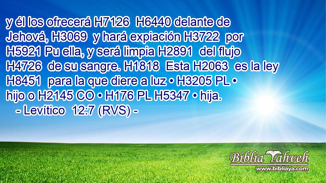 y él los ofrecerá H7126  H6440 delante de Jehová, H3069  y hará expiación H3722  por H5921 Pu ella, y será limpia H2891  del flujo H4726  de su sangre. H1818  Esta H2063  es la ley H8451  para la que diere a luz • H3205 PL • hijo o H2145 CO • H176 PL H5347 • hija. 