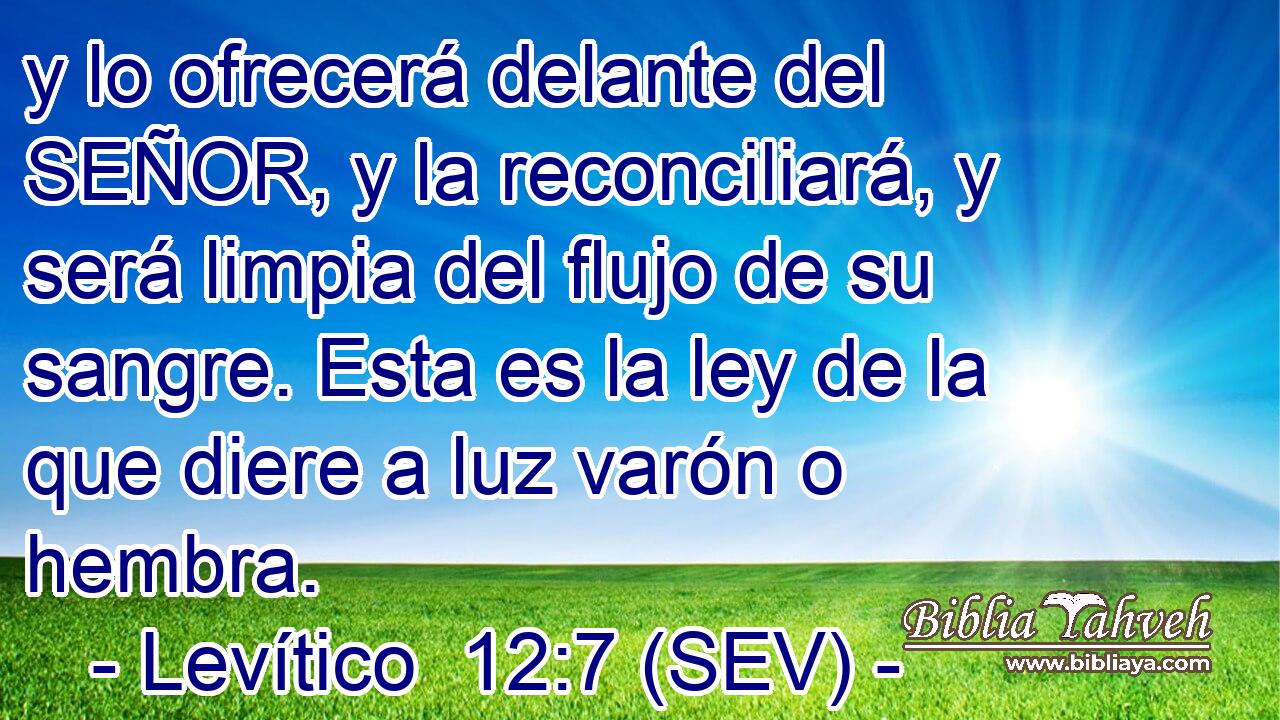 y lo ofrecerá delante del SEÑOR, y la reconciliará, y será limpia del flujo de su sangre. Esta es la ley de la que diere a luz varón o hembra.