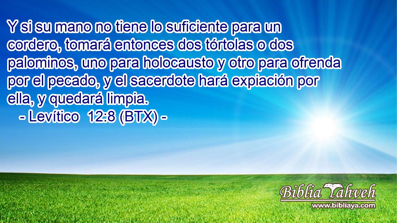 Y si su mano no tiene lo suficiente para un cordero, tomará entonces dos tórtolas o dos palominos, uno para holocausto y otro para ofrenda por el pecado, y el sacerdote hará expiación por ella, y quedará limpia.