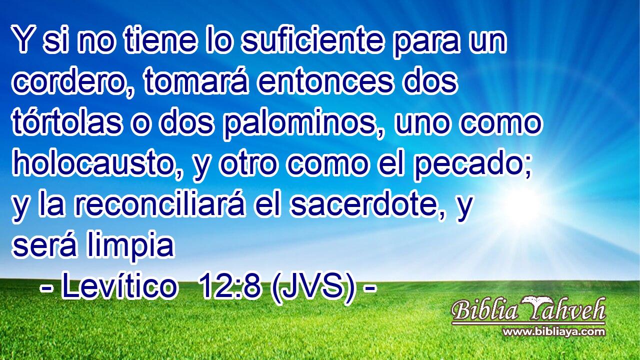 Y si no tiene lo suficiente para un cordero, tomará entonces dos tórtolas o dos palominos, uno como holocausto, y otro como el pecado; y la reconciliará el sacerdote, y será limpia