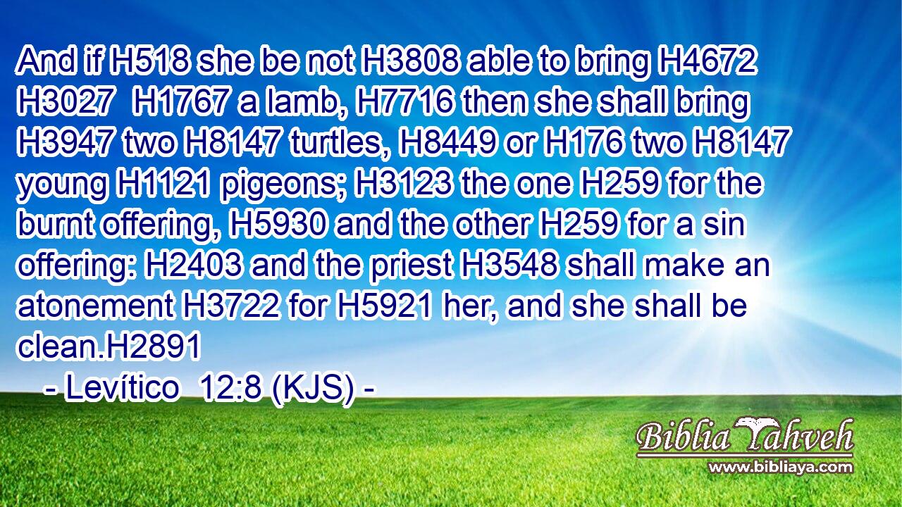 And if H518 she be not H3808 able to bring H4672  H3027  H1767 a lamb, H7716 then she shall bring H3947 two H8147 turtles, H8449 or H176 two H8147 young H1121 pigeons; H3123 the one H259 for the burnt offering, H5930 and the other H259 for a sin offering: H2403 and the priest H3548 shall make an atonement H3722 for H5921 her, and she shall be clean.H2891