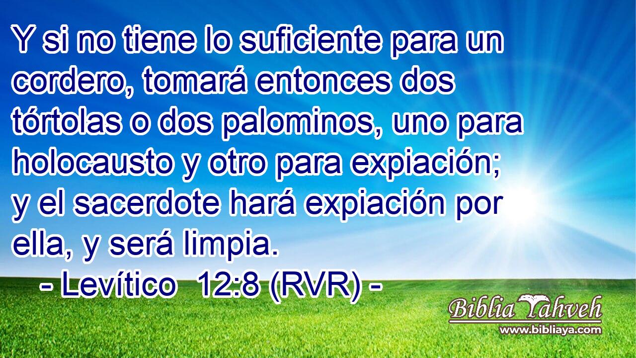 Y si no tiene lo suficiente para un cordero, tomará entonces dos tórtolas o dos palominos, uno para holocausto y otro para expiación; y el sacerdote hará expiación por ella, y será limpia.