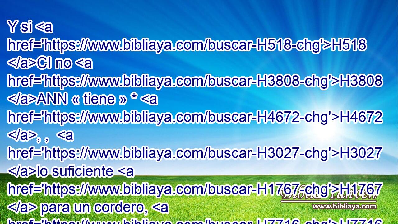 Y si H518 CI no H3808 ANN « tiene » * H4672 , ,  H3027 lo suficiente H1767  para un cordero, H7716  tomará H3947  entonces dos H8147  tórtolas H8449  o H176 CO dos H8147  palominos, H1121 ,  H3123 uno H259  para holocausto H5930  y otro H259  para expiación; H2403  y el sacerdote H3548 H hará expiación H3722  por H5921 Pu ella, y será limpia. H2891  