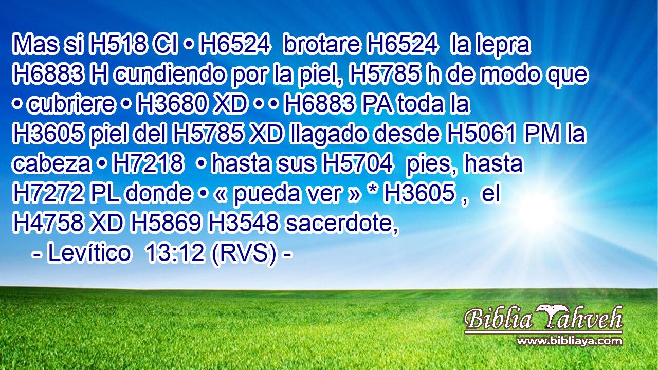 Mas si H518 CI • H6524  brotare H6524  la lepra H6883 H cundiendo por la piel, H5785 h de modo que • cubriere • H3680 XD • • H6883 PA toda la H3605 piel del H5785 XD llagado desde H5061 PM la cabeza • H7218  • hasta sus H5704  pies, hasta H7272 PL donde • « pueda ver » * H3605 ,  el H4758 XD H5869 H3548 sacerdote, 