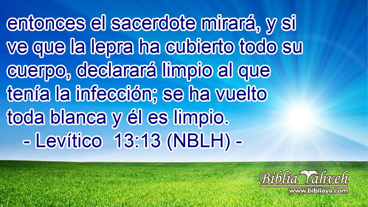  entonces el sacerdote mirará, y si ve que la lepra ha cubierto todo su cuerpo, declarará limpio al que tenía la infección; se ha vuelto toda blanca y él es limpio. 