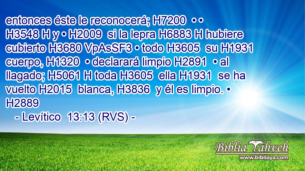 entonces éste le reconocerá; H7200  • • H3548 H y • H2009  si la lepra H6883 H hubiere cubierto H3680 VpAsSF3 • todo H3605  su H1931  cuerpo, H1320  • declarará limpio H2891  • al llagado; H5061 H toda H3605  ella H1931  se ha vuelto H2015  blanca, H3836  y él es limpio. • H2889  