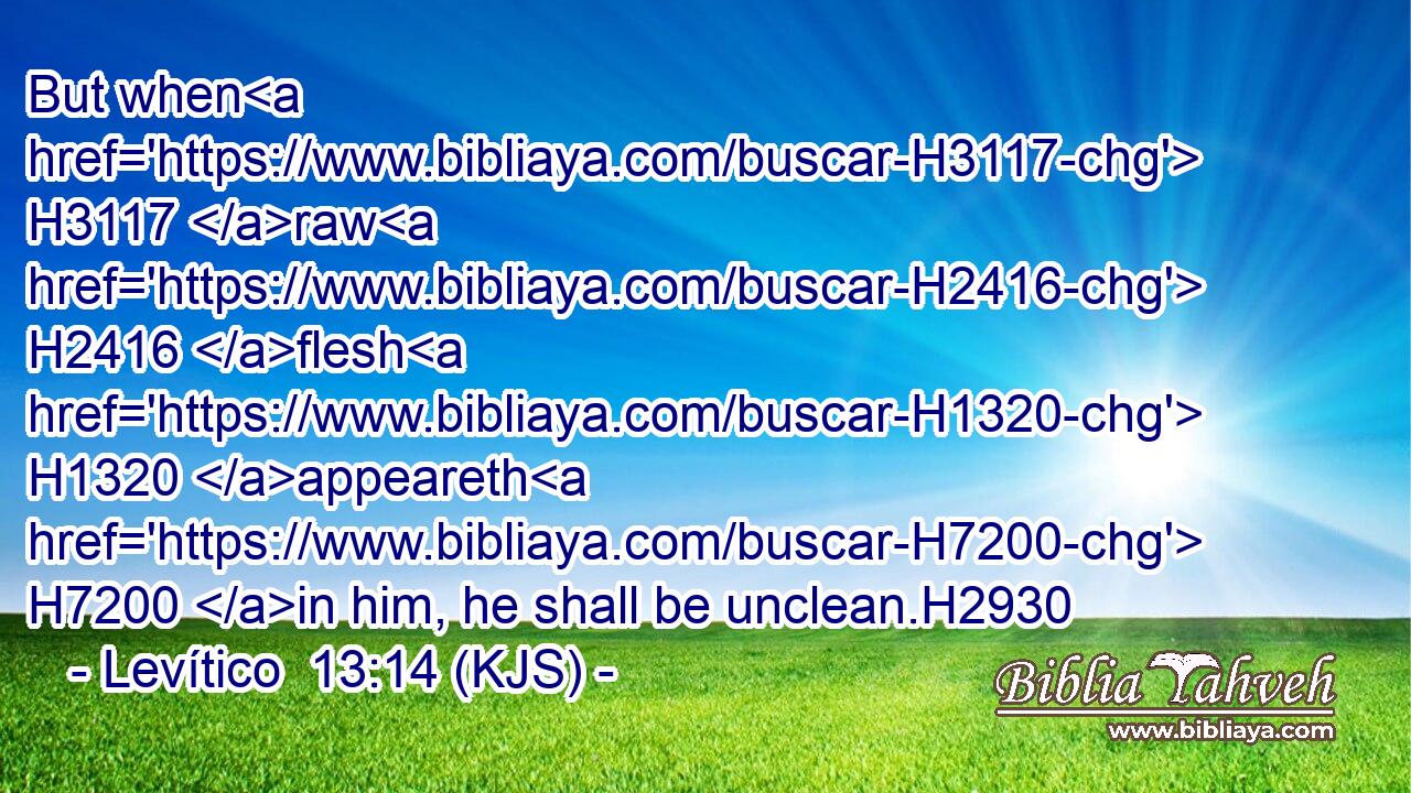 But when H3117 raw H2416 flesh H1320 appeareth H7200 in him, he shall be unclean.H2930