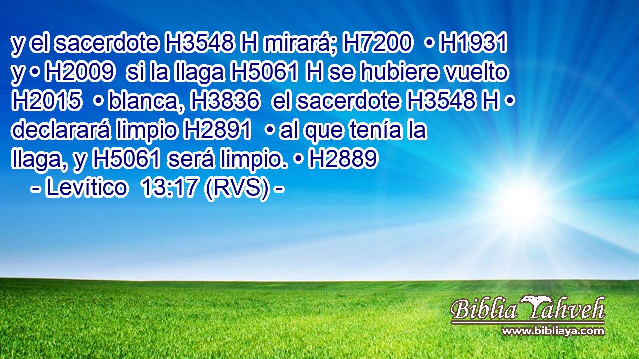 y el sacerdote H3548 H mirará; H7200  • H1931  y • H2009  si la llaga H5061 H se hubiere vuelto H2015  • blanca, H3836  el sacerdote H3548 H • declarará limpio H2891  • al que tenía la llaga, y H5061 será limpio. • H2889  