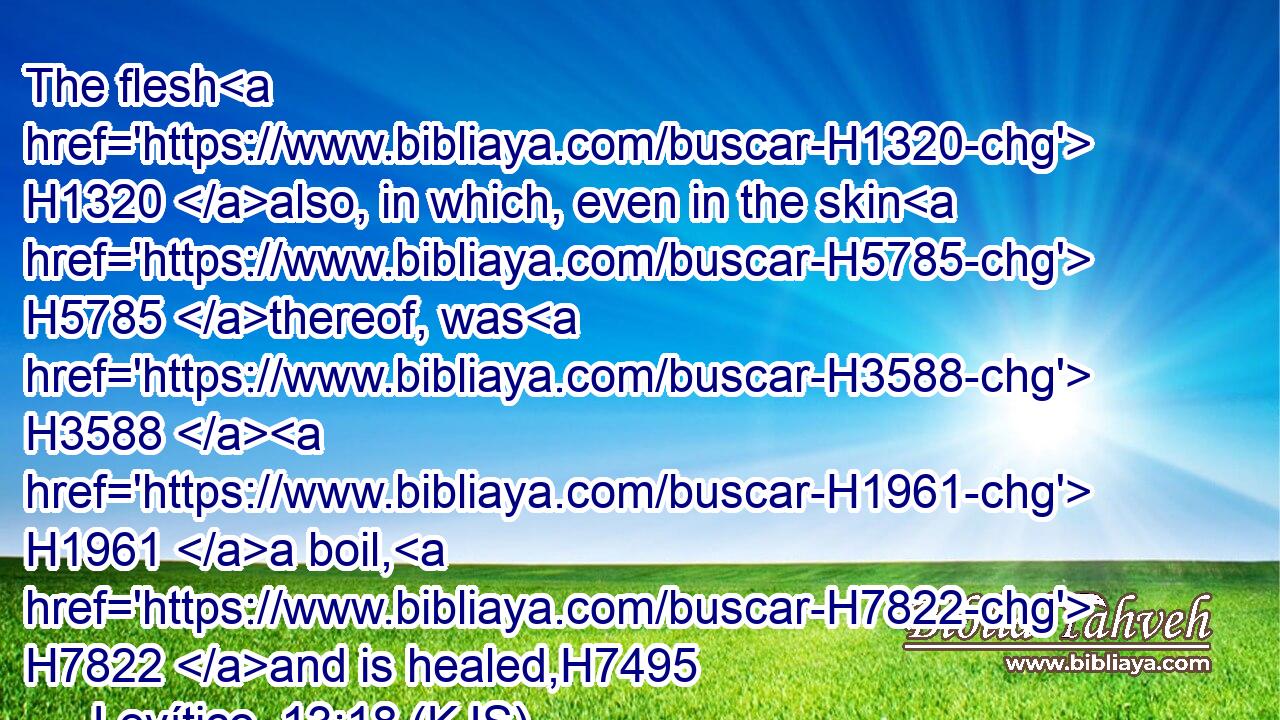 The flesh H1320 also, in which, even in the skin H5785 thereof, was H3588  H1961 a boil, H7822 and is healed,H7495