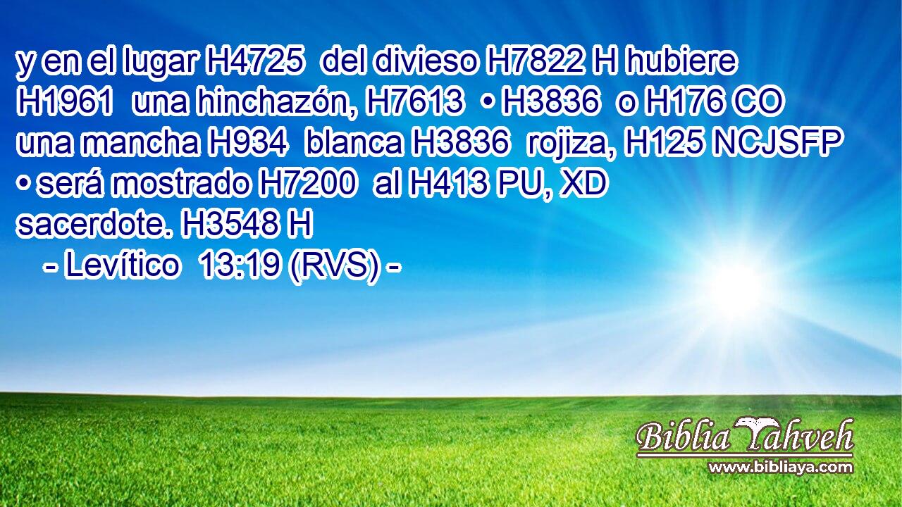 y en el lugar H4725  del divieso H7822 H hubiere H1961  una hinchazón, H7613  • H3836  o H176 CO una mancha H934  blanca H3836  rojiza, H125 NCJSFP • será mostrado H7200  al H413 PU, XD sacerdote. H3548 H 