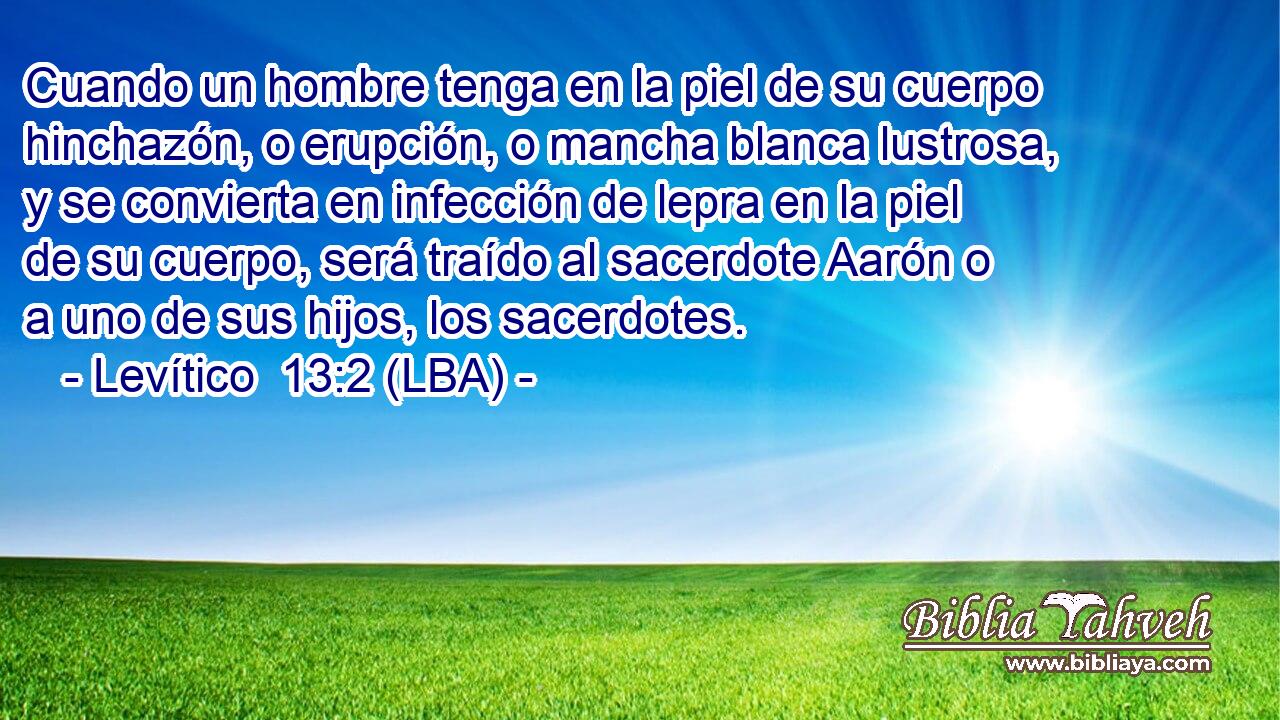 Cuando un hombre tenga en la piel de su cuerpo hinchazón, o erupción, o mancha blanca lustrosa, y se convierta en infección de lepra en la piel de su cuerpo, será traído al sacerdote Aarón o a uno de sus hijos, los sacerdotes.