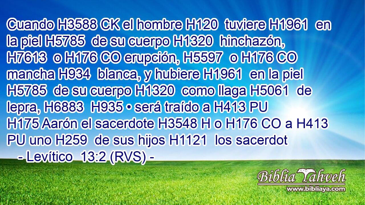 Cuando H3588 CK el hombre H120  tuviere H1961  en la piel H5785  de su cuerpo H1320  hinchazón, H7613  o H176 CO erupción, H5597  o H176 CO mancha H934  blanca, y hubiere H1961  en la piel H5785  de su cuerpo H1320  como llaga H5061  de lepra, H6883  H935 • será traído a H413 PU H175 Aarón el sacerdote H3548 H o H176 CO a H413 PU uno H259  de sus hijos H1121  los sacerdot