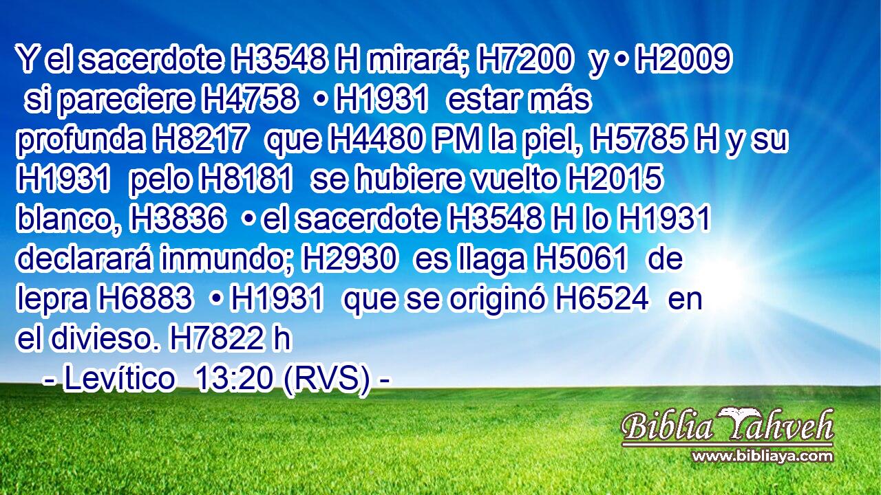 Y el sacerdote H3548 H mirará; H7200  y • H2009  si pareciere H4758  • H1931  estar más profunda H8217  que H4480 PM la piel, H5785 H y su H1931  pelo H8181  se hubiere vuelto H2015  blanco, H3836  • el sacerdote H3548 H lo H1931  declarará inmundo; H2930  es llaga H5061  de lepra H6883  • H1931  que se originó H6524  en el divieso. H7822 h 